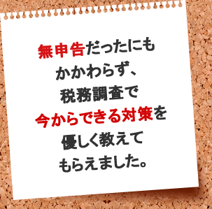 無申告だったにもかかわらず、税務調査で、今からできる対策を優しく教えてもらえました。