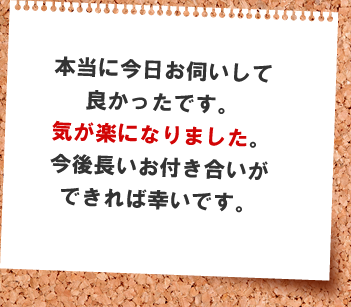 本当に今日お伺いして良かったです。本当に気が楽になりました。今後長いお付き合いができれば幸いです。